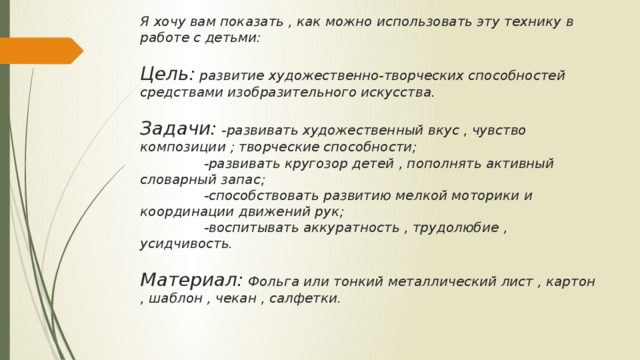 Я хочу вам показать , как можно использовать эту технику в работе с детьми:   Цель: развитие художественно-творческих способностей средствами изобразительного искусства.   Задачи: -развивать художественный вкус , чувство композиции ; творческие способности;  -развивать кругозор детей , пополнять активный словарный запас;  -способствовать развитию мелкой моторики и координации движений рук;  -воспитывать аккуратность , трудолюбие , усидчивость.   Материал: Фольга или тонкий металлический лист , картон , шаблон , чекан , салфетки.