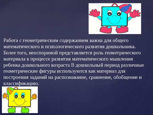 Работа с геометрическим содержанием важна для общего математического и психологического развития дошкольника. Более того, неоспоримой представляется роль геометрического материала в процессе развития математического мышления ребенка дошкольного возраста В дошкольный период различные геометрические фигуры используются как материал для построения заданий на распознавание, сравнение, обобщение и классификацию. 