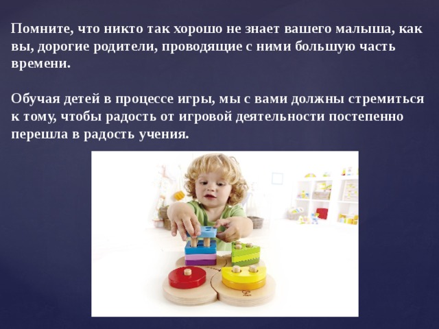 Помните, что никто так хорошо не знает вашего малыша, как вы, дорогие родители, проводящие с ними большую часть времени.  Обучая детей в процессе игры, мы с вами должны стремиться к тому, чтобы радость от игровой деятельности постепенно перешла в радость учения.