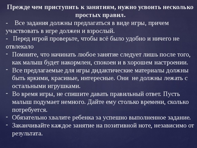 Прежде чем приступить к занятиям, нужно усвоить несколько простых правил. - Все задания должны предлагаться в виде игры, причем участвовать в игре должен и взрослый. - Перед игрой проверьте, чтобы всё было удобно и ничего не отвлекало