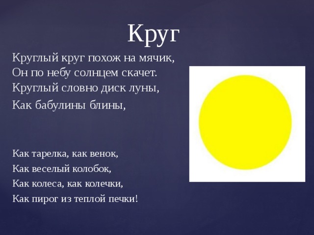 Круг Круглый круг похож на мячик,  Он по небу солнцем скачет.  Круглый словно диск луны, Как бабулины блины, Как тарелка, как венок, Как веселый колобок, Как колеса, как колечки, Как пирог из теплой печки!