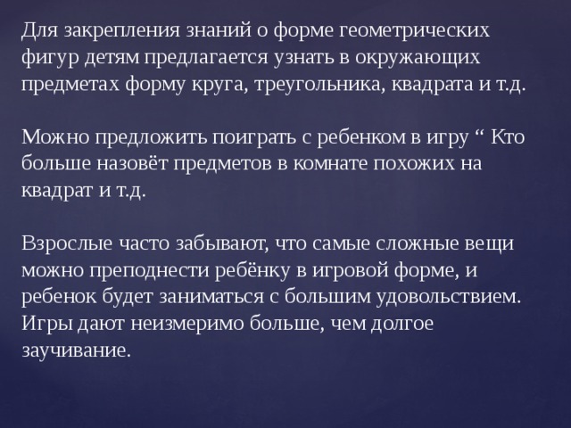 Для закрепления знаний о форме геометрических фигур детям предлагается узнать в окружающих предметах форму круга, треугольника, квадрата и т.д. Можно предложить поиграть с ребенком в игру “ Кто больше назовёт предметов в комнате похожих на квадрат и т.д. Взрослые часто забывают, что самые сложные вещи можно преподнести ребёнку в игровой форме, и ребенок будет заниматься с большим удовольствием. Игры дают неизмеримо больше, чем долгое заучивание.