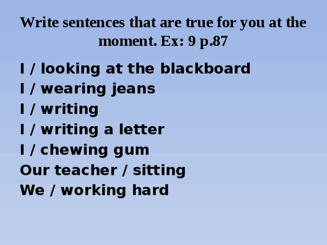 Write sentences that are true for you at the moment. Ex: 9 p.87 I / looking at the blackboard I / wearing jeans I / writing I / writing a letter I / chewing gum Our teacher / sitting We / working hard