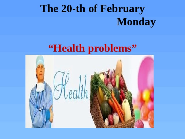 The 20-th of February  Monday   “Health problems”