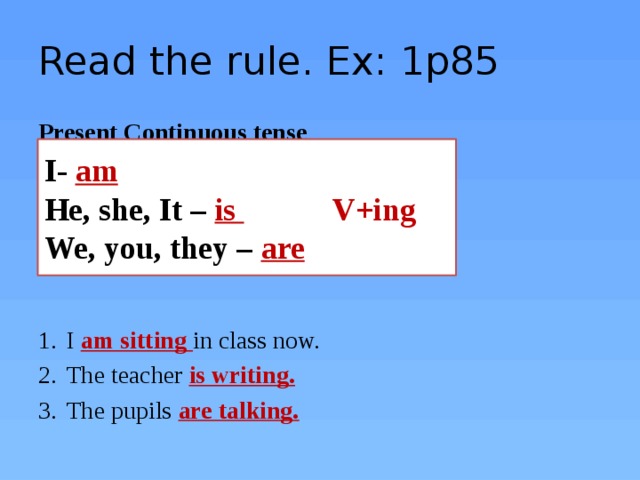 Read the rule. Ex: 1p85 Present Continuous tense I am sitting in class now. The teacher is writing. The pupils are talking.  I- am He, she, It – is  V+ing We, you, they – are