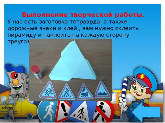 Выполнение творческой работы. У нас есть заготовка тетраэрда, а также дорожные знаки и клей , вам нужно склеить пирамиду и наклеить на каждую сторону треугольника дорожный знак.