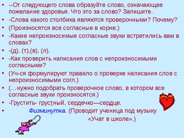 --От следующего слова образуйте слово, означающее пожелание здоровья. Что это за слово? Запишите. -Слова какого столбика являются проверочными? Почему? (Произносятся все согласные в корне.) -Какие непроизносимые согласные звуки встретились вам в словах? -(д). (т),(в), (л). -Как проверить написания слов с непроизносимыми согласными? (Уч-ся формулируют правило о проверке написания слов с непроизносимыми согл.) (…нужно подобрать проверочное слово, в котором все согласные звуки произносятся.) -Грустить- грус т ный, сердечко—сер д