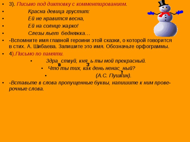 3). Письмо под диктовку с комментированием .  Красна девица грустит:  Ей не нравится весна,  Ей на солнце жарко!  Слезы льет бедняжка… -Вспомните имя главной героини этой сказки, о которой говорится в стих. А. Шибаева. Запишите это имя. Обозначьте орфограммы. 4 ). Письмо по памяти.  Здра_ствуй, кня_ь ты мой прекрасный. Что ты тих, как день ненас_ный?  (А.С. Пушкин). -Вставьте в слова пропущенные буквы, напишите к ним прове-рочные слова.   з в т