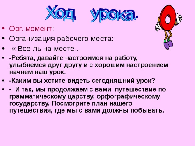 Орг. момент : Организация рабочего места:  « Все ль на месте... - Ребята, давайте настроимся на работу, улыбнемся друг другу и с хорошим настроением начнем наш урок. -Каким вы хотите видеть сегодняшний урок? - И так, мы продолжаем с вами путешествие по грамматическому царству, орфографическому государству. Посмотрите план нашего путешествия, где мы с вами должны побывать.