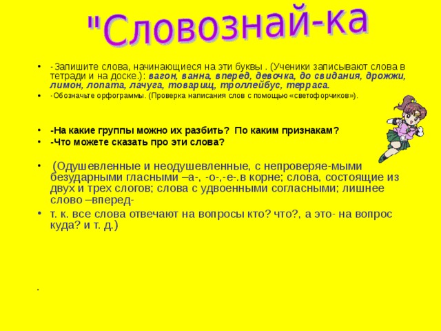 -Запишите слова, начинающиеся на эти буквы . (Ученики записывают слова в тетради и на доске.): вагон, ванна, вперед, девочка, до свидания, дрожжи, лимон, лопата, лачуга, товарищ, троллейбус, терраса. -Обозначьте орфограммы. (Проверка написания слов с помощью «светофорчиков»).   -На какие группы можно их разбить? По каким признакам? -Что можете сказать про эти слова?   (Одушевленные и неодушевленные, с непроверяе-мыми безударными гласными –а-, -о-,-е-.в корне; слова, состоящие из двух и трех слогов; слова с удвоенными согласными; лишнее слово –вперед- т. к. все слова отвечают на вопросы кто? что?, а это- на вопрос куда? и т. д.)