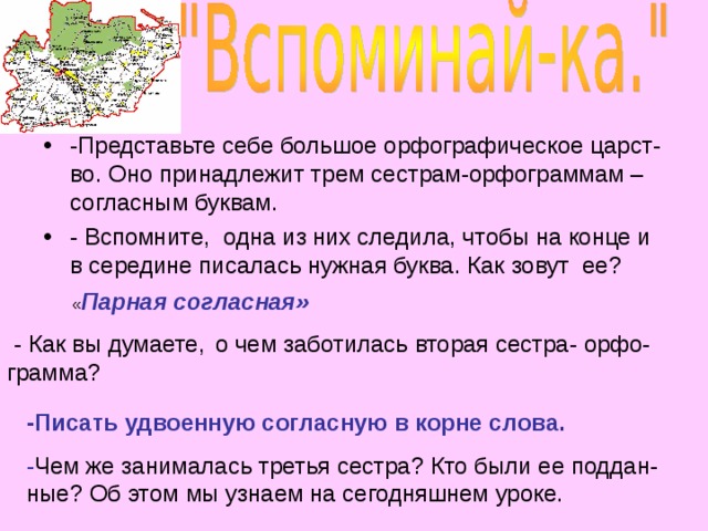 « Парная согласная»  - Как вы думаете,  о чем заботилась вторая сестра- орфо-грамма?   -Представьте себе большое орфографическое царст-во. Оно принадлежит трем сестрам-орфограммам – согласным буквам. - Вспомните, одна из них следила, чтобы на конце и в середине писалась нужная буква. Как зовут ее? -Писать удвоенную согласную в корне слова. - Чем же занималась третья сестра? Кто были ее поддан-ные? Об этом мы узнаем на сегодняшнем уроке.