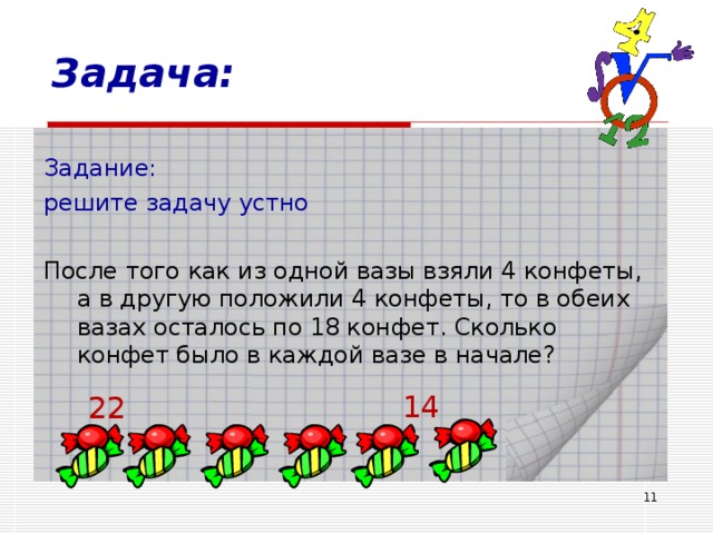 Задача: Задание: решите задачу устно После того как из одной вазы взяли 4 конфеты, а в другую положили 4 конфеты, то в обеих вазах осталось по 18 конфет. Сколько конфет было в каждой вазе в начале? 14 22