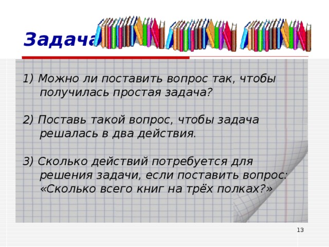 Задача 1) Можно ли поставить вопрос так, чтобы получилась простая задача? 2) Поставь такой вопрос, чтобы задача решалась в два действия. 3) Сколько действий потребуется для решения задачи, если поставить вопрос: «Сколько всего книг на трёх полках?»