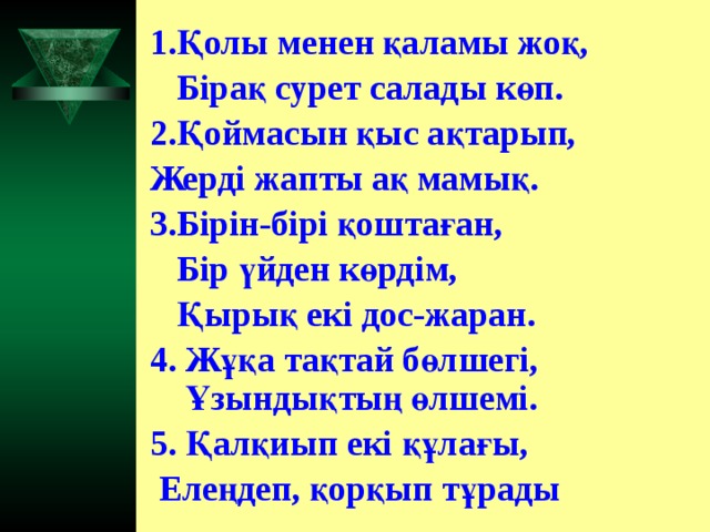 1.Қолы менен қаламы жоқ,  Бірақ сурет салады көп. 2.Қоймасын қыс ақтарып, Жерді жапты ақ мамық. 3.Бірін-бірі қоштаған,  Бір үйден көрдім,  Қырық екі дос-жаран. 4. Жұқа тақтай бөлшегі,  Ұзындықтың өлшемі. 5. Қалқиып екі құлағы,  Елеңдеп, қорқып тұрады