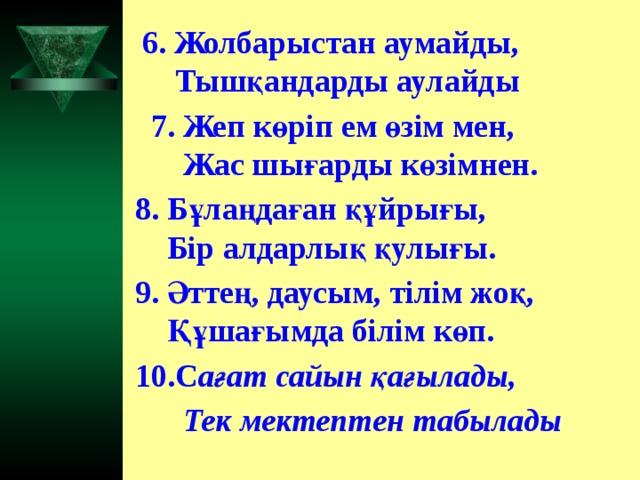 6. Жолбарыстан аумайды,  Тышқандарды аулайды  7. Жеп көріп ем өзім мен,  Жас шығарды көзімнен. 8. Бұлаңдаған құйрығы,  Бір алдарлық қулығы. 9. Әттең, даусым, тілім жоқ,  Құшағымда білім көп. 10.С ағат сайын қағылады,  Тек мектептен табылады