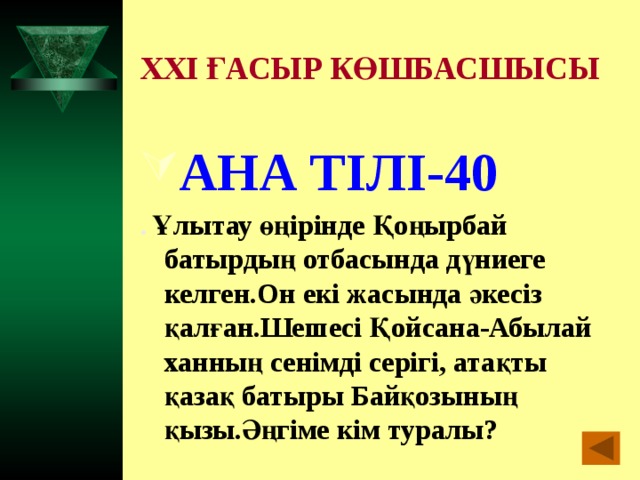 XXI ҒАСЫР КӨШБАСШЫСЫ АНА ТІЛІ-40 . Ұлытау өңірінде Қоңырбай батырдың отбасында дүниеге келген.Он екі жасында әкесіз қалған.Шешесі Қойсана-Абылай ханның сенімді серігі, атақты қазақ батыры Байқозының қызы.Әңгіме кім туралы?