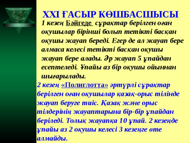 XXI ҒАСЫР КӨШБАСШЫСЫ 1 кезең Бәйгеде  сұрақтар берілген оған оқушылар бірінші болып тетікті басқан оқушы жауап береді. Егер де ал жауап бере алмаса келесі тетікті басқан оқушы жауап бере алады. Әр жауап 5 ұпайдан есептеледі. Ұпайы аз бір оқушы ойыннан шығарылады. 2 кезең «Полиглотта» әртүрлі сұрақтар берілген оған оқушылар қазақ-орыс тілінде жауап беруге тиіс. Қазақ және орыс тілдерінің жауаптарына бір-бір ұпайдан беріледі. Толық жауапқа 10 ұпай. 2 кезеңде ұпайы аз 2 оқушы келесі 3 кезеңге өте алмайды.