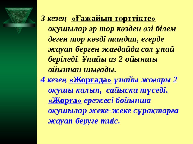 3 кезең «Ғажайып төрттікте» оқушылар әр тор көзден өзі білем деген тор көзді таңдап, егерде жауап берген жағдайда сол ұпай беріледі. Ұпайы аз 2 ойыншы ойыннан шығады. 4 кезең «Жорғада» ұпайы жоғары 2 оқушы қалып, сайысқа түседі . «Жорға» ережесі бойынша оқушылар жеке-жеке сұрақтарға жауап беруге тиіс.