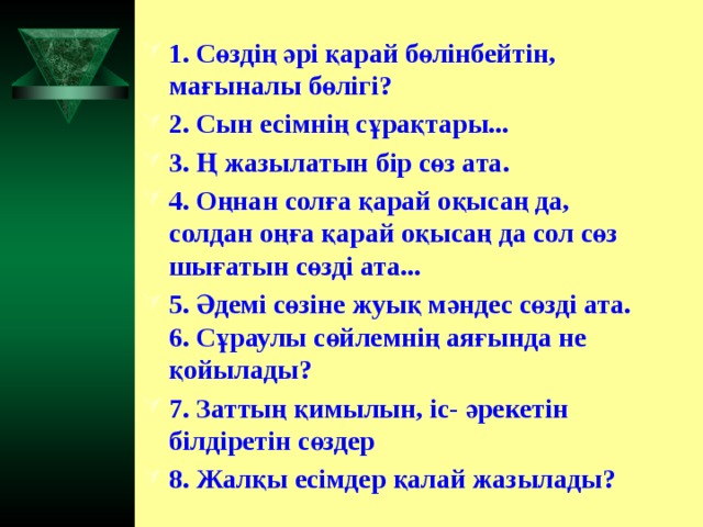 1. Сөздің әрі қарай бөлінбейтін, мағыналы бөлігі? 2. Сын есімнің сұрақтары... 3. Ң жазылатын бір сөз ата. 4. Оңнан солға қарай оқысаң да, солдан оңға қарай оқысаң да сол сөз шығатын сөзді ата... 5. Әдемі сөзіне жуық мәндес сөзді ата. 6. Сұраулы сөйлемнің аяғында не қойылады? 7. Заттың қимылын, іс- әрекетін білдіретін сөздер 8. Жалқы есімдер қалай жазылады?