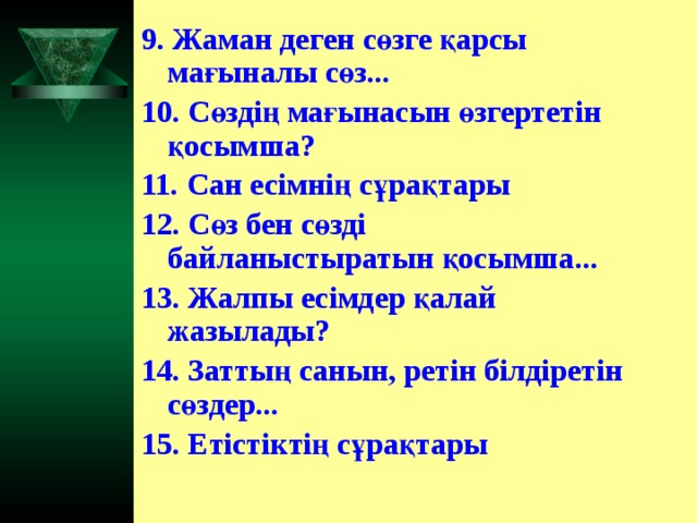 9. Жаман деген сөзге қарсы мағыналы сөз... 10. Сөздің мағынасын өзгертетін қосымша? 11. Сан есімнің сұрақтары 12. Сөз бен сөзді байланыстыратын қосымша... 13. Жалпы есімдер қалай жазылады? 14. Заттың санын, ретін білдіретін сөздер... 15. Етістіктің сұрақтары