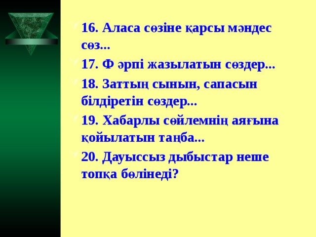 16. Аласа сөзіне қарсы мәндес сөз... 17. Ф әрпі жазылатын сөздер... 18. Заттың сынын, сапасын білдіретін сөздер... 19. Хабарлы сөйлемнің аяғына қойылатын таңба... 20. Дауыссыз дыбыстар неше топқа бөлінеді?