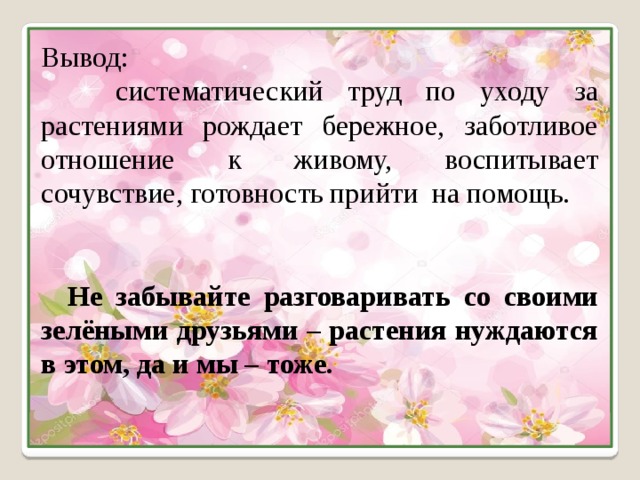 Вывод:  систематический труд по уходу за растениями рождает бережное, заботливое отношение к живому, воспитывает сочувствие, готовность прийти на помощь.  Не забывайте разговаривать со своими зелёными друзьями – растения нуждаются в этом, да и мы – тоже.