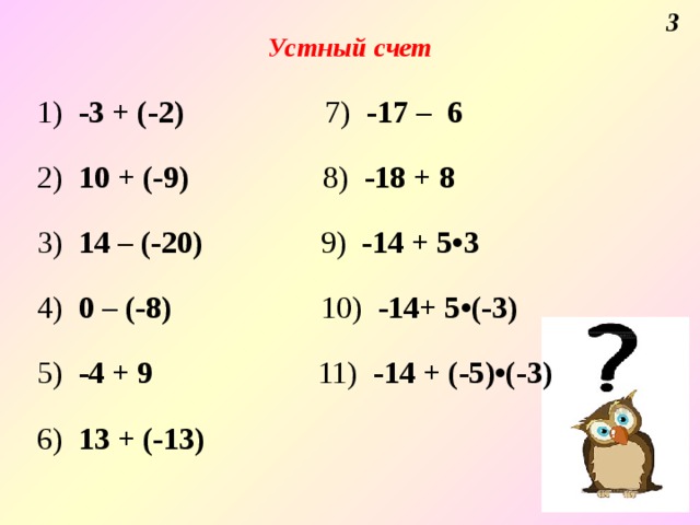 3 Устный счет  1) -3 + (-2) 7) -17 – 6    2) 10 + (-9) 8) -18 + 8   3) 14 – (-20) 9) -14 + 5•3   4) 0 – (-8) 10) -14+ 5•(-3)   5) -4 + 9 11) -14 + (-5)•(-3)   6) 13 + (-13)