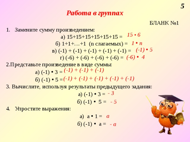 5 Работа в группах БЛАНК №1 1. Замените сумму произведением: а) 15+15+15+15+15+15 = б) 1+1+…+1 (n слагаемых) = в) (-1) + (-1) + (-1) + (-1) + (-1) = г) (-6) + (-6) + (-6) + (-6) = Представьте произведение в виде суммы:  а) (-1) • 3 =  б) (-1) • 5 = 3. Вычислите, используя результаты предыдущего задания: а) (-1) • 3 = б) (-1)  • 5 =  4. Упростите выражения: а) а • 1 = б) (-1)  • а = 15 • 6 1 • n (-1) • 5 (-6) • 4 (-1) + (-1) + (-1) (-1) + (-1) + (-1) + (-1) + (-1) - 3 - 5 а - а