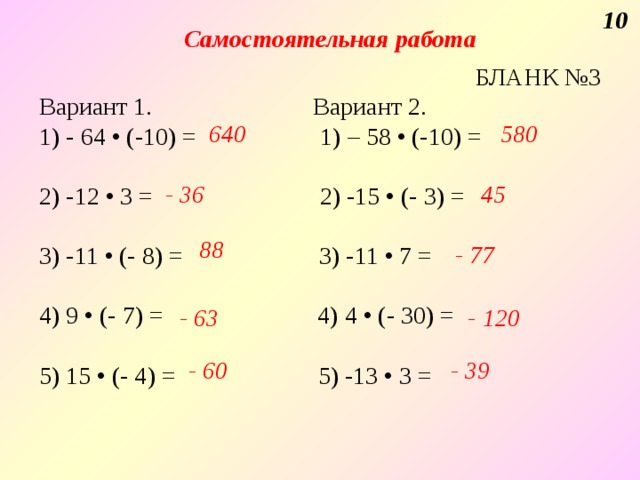 10 Самостоятельная работа  БЛАНК №3 Вариант 1. Вариант 2. 1) - 64 • (-10) =  1) – 58 • (-10) = 2) -12 • 3 = 2) -15 • (- 3) = 3) -11 • (- 8) =  3) -11 • 7 = 4) 9 • (- 7) = 4) 4 • (- 30) = 5) 15 • (- 4) = 5) -13 • 3 = 640 580 - 36  45 88 - 77 - 63 - 120 - 60 - 39