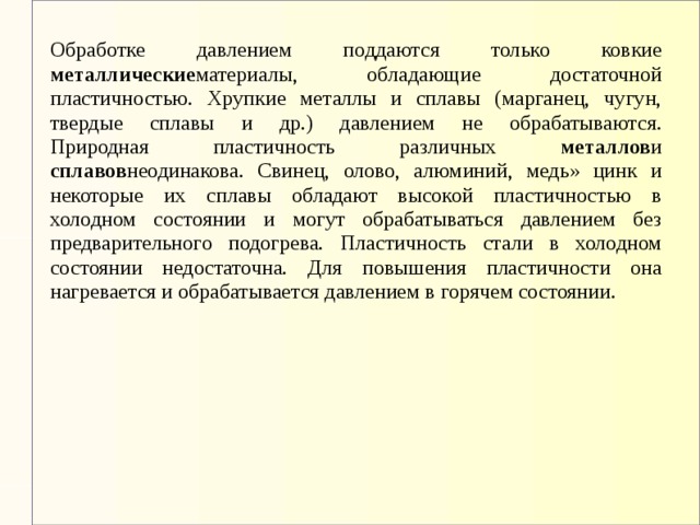 Обработке давлением поддаются только ковкие металлические материалы, обладающие достаточной пластичностью. Хрупкие металлы и сплавы (марганец, чугун, твердые сплавы и др.) давлением не обрабатываются.  Природная пластичность различных металлов и сплавов неодинакова. Свинец, олово, алюминий, медь» цинк и некоторые их сплавы обладают высокой пластичностью в холодном состоянии и могут обрабатываться давлением без предварительного подогрева. Пластичность стали в холодном состоянии недостаточна. Для повышения пластичности она нагревается и обрабатывается давлением в горячем состоянии.