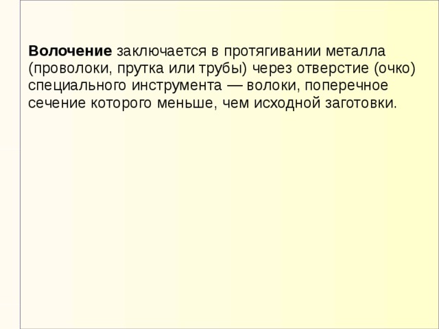 Волочение заключается в протягивании металла (проволоки, прутка или трубы) через отверстие (очко) специального инструмента — волоки, поперечное сечение которого меньше, чем исходной заготовки.