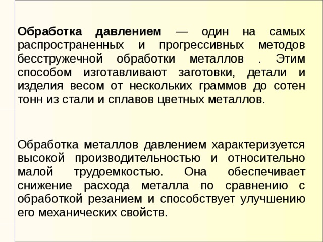 Обработка давлением — один на самых распространенных и прогрессивных методов бесстружечной обработки металлов . Этим способом изготавливают заготовки, детали и изделия весом от нескольких граммов до сотен тонн из стали и сплавов цветных металлов. Обработка металлов давлением характеризуется высокой производительностью и относительно малой трудоемкостью. Она обеспечивает снижение расхода металла по сравнению с обработкой резанием и способствует улучшению его механических свойств.