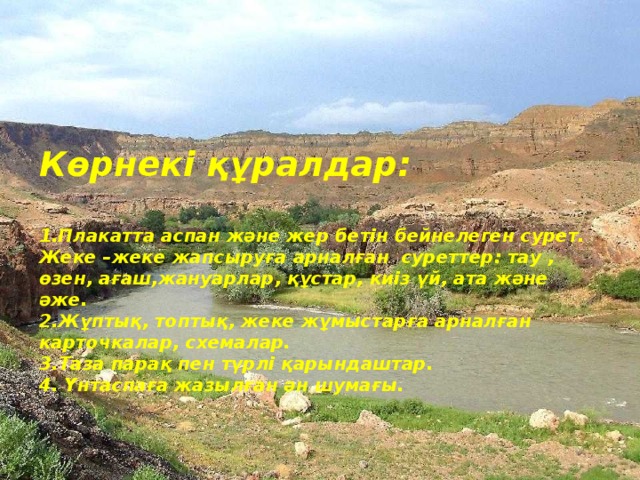 Көрнекі құралдар:   1.Плакатта аспан және жер бетін бейнелеген сурет.  Жеке –жеке жапсыруға арналған суреттер: тау , өзен, ағаш,жануарлар, құстар, киіз үй, ата және әже.  2.Жұптық, топтық, жеке жұмыстарға арналған карточкалар, схемалар.  3.Таза парақ пен түрлі қарындаштар.  4. Үнтаспаға жазылған ән шумағы.