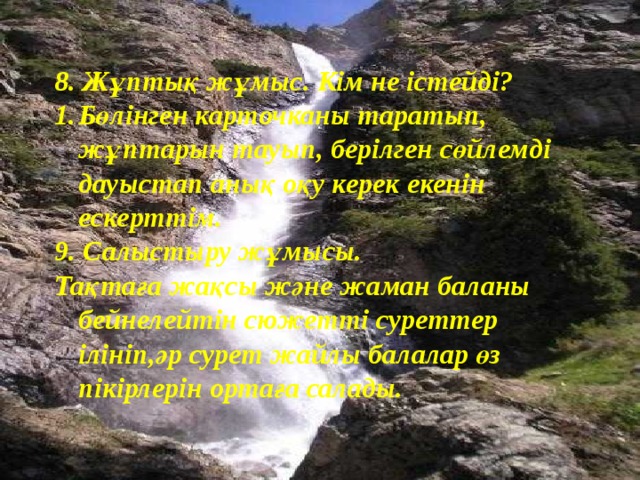 8. Жұптық жұмыс. Кім не істейді? Бөлінген карточканы таратып, жұптарын тауып, берілген сөйлемді дауыстап анық оқу керек екенін ескерттім. 9. Салыстыру жұмысы. Тақтаға жақсы және жаман баланы бейнелейтін сюжетті суреттер ілініп,әр сурет жайлы балалар өз пікірлерін ортаға салады.