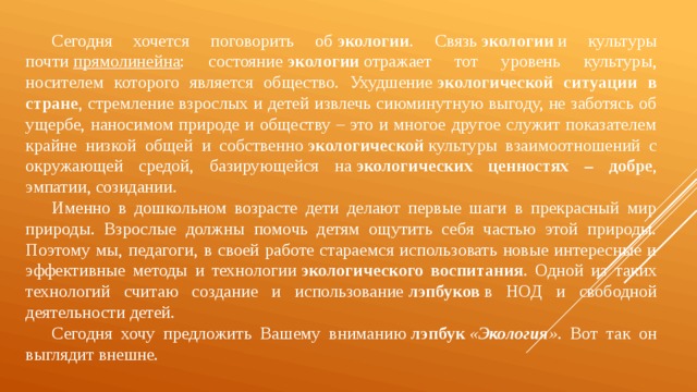 Сегодня хочется поговорить об  экологии . Связь  экологии  и культуры почти  прямолинейна : состояние  экологии  отражает тот уровень культуры, носителем которого является общество. Ухудшение  экологической ситуации в стране , стремление взрослых и детей извлечь сиюминутную выгоду, не заботясь об ущербе, наносимом природе и обществу – это и многое другое служит показателем крайне низкой общей и собственно  экологической  культуры взаимоотношений с окружающей средой, базирующейся на  экологических ценностях – добре , эмпатии, созидании.  Именно в дошкольном возрасте дети делают первые шаги в прекрасный мир природы. Взрослые должны помочь детям ощутить себя частью этой природы. Поэтому мы, педагоги, в своей работе стараемся использовать новые интересные и эффективные методы и технологии  экологического воспитания . Одной из таких технологий считаю создание и использование  лэпбуков  в НОД и свободной деятельности детей.  Сегодня хочу предложить Вашему вниманию  лэпбук  « Экология » . Вот так он выглядит внешне.