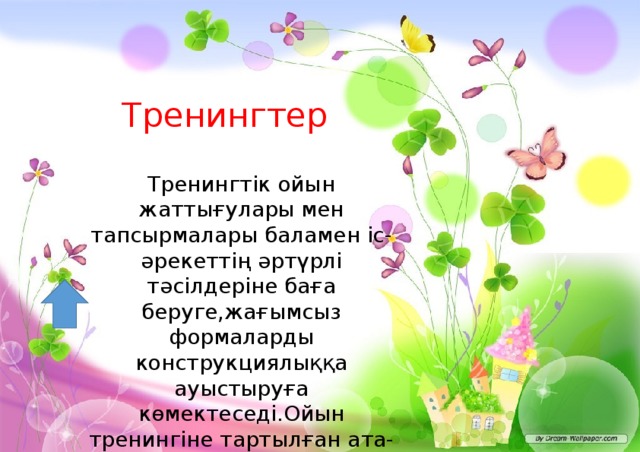 Тренингтер Тренингтік ойын жаттығулары мен тапсырмалары баламен іс-әрекеттің әртүрлі тәсілдеріне баға беруге,жағымсыз формаларды конструкциялыққа ауыстыруға көмектеседі.Ойын тренингіне тартылған ата-ана баламен сөйлесуді бастайды, жаңа шындыққа жетеді