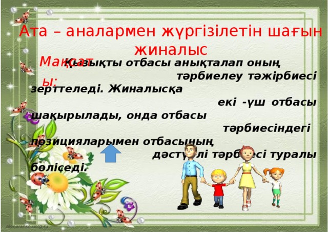 Ата – аналармен жүргізілетін шағын жиналыс   Қызықты отбасы анықталап оның  тәрбиелеу тәжірбиесі зерттеледі. Жиналысқа  екі -үш отбасы шақырылады, онда отбасы  тәрбиесіндегі позицияларымен отбасының  дәстүрлі тәрбиесі туралы бөліседі.   Мақсаты: