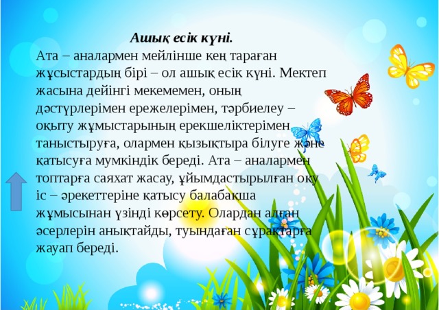 Ашық есік күні. Ата – аналармен мейлінше кең тараған жұсыстардың бірі – ол ашық есік күні. Мектеп жасына дейінгі мекемемен, оның дәстүрлерімен ережелерімен, тәрбиелеу – оқыту жұмыстарының ерекшеліктерімен таныстыруға, олармен қызықтыра білуге және қатысуға мумкіндік береді. Ата – аналармен топтарға саяхат жасау, ұйымдастырылған оқу іс – әрекеттеріне қатысу балабақша жұмысынан үзінді көрсету. Олардан алған әсерлерін анықтайды, туындаған сұрақтарға жауап береді.