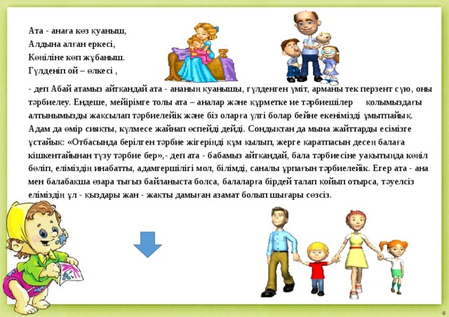 Ата - анаға көз қуаныш,  Алдына алған еркесі,  Көңіліне көп жұбаныш.  Гүлденіп ой – өлкесі , - деп Абай атамыз айтқандай ата - ананың қуанышы, гүлденген үміт, арманы тек перзент сүю, оны тәрбиелеу. Ендеше, мейірімге толы ата – аналар және құрметке ие тәрбиешілер қолымыздағы алтынымызды жақсылап тәрбиелейік және біз оларға үлгі болар бейне екенімізді ұмытпайық. Адам да өмір сияқты, күлмесе жайнап өспейді дейді. Сондықтан да мына жайттарды есімізге ұстайық: «Отбасында берілген тәрбие жігеріңді құм қылып, жерге қаратпасын десең балаға кішкентайынан түзу тәрбие бер»,- деп ата - бабамыз айтқандай, бала тәрбиесіне уақытыңда көңіл бөліп, еліміздің инабатты, адамгершілігі мол, білімді, саналы ұрпағын тәрбиелейік. Егер ата - ана мен балабақша өзара тығыз байланыста болса, балаларға бірдей талап қойып отырса, тәуелсіз еліміздің ұл - қыздары жан - жақты дамыған азамат болып шығары сөзсіз.