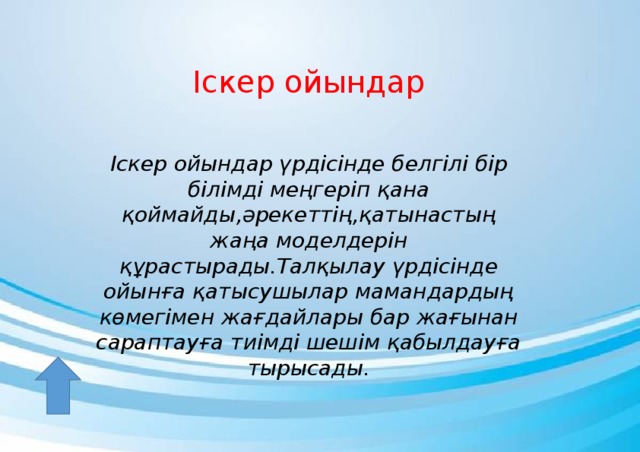 Іскер ойындар Іскер ойындар үрдісінде белгілі бір білімді меңгеріп қана қоймайды,әрекеттің,қатынастың жаңа моделдерін құрастырады.Талқылау үрдісінде ойынға қатысушылар мамандардың көмегімен жағдайлары бар жағынан сараптауға тиімді шешім қабылдауға тырысады.