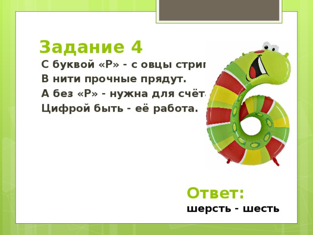 Задание 4 С буквой «Р» - с овцы стригут, В нити прочные прядут. А без «Р» - нужна для счёта, Цифрой быть - её работа. Ответ: шерсть - шесть