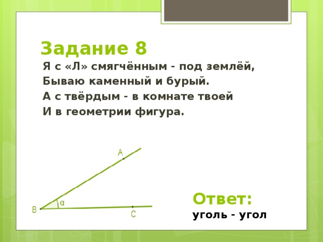 Задание 8 Я с «Л» смягчённым - под землёй, Бываю каменный и бурый. А с твёрдым - в комнате твоей И в геометрии фигура. Ответ: уголь - угол