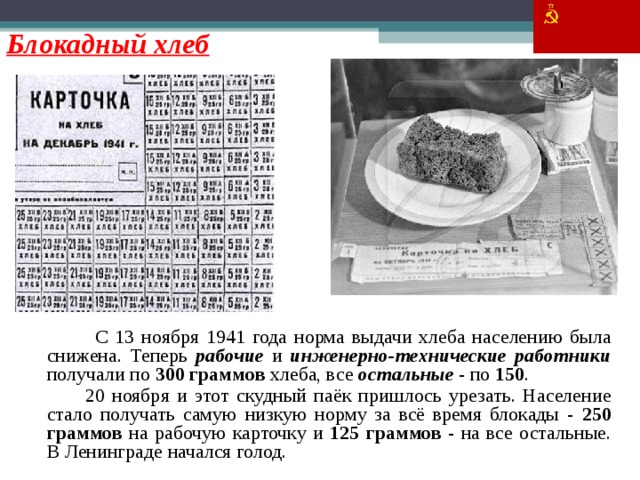 Блокадный хлеб   С 13 ноября 1941 года норма выдачи хлеба населению была снижена. Теперь рабочие и инженерно-технические работники получали по 300 граммов хлеба, все остальные - по 150 .   20 ноября и этот скудный паёк пришлось урезать. Население стало получать самую низкую норму за всё время блокады - 250 граммов на рабочую карточку и 125 граммов - на все остальные. В Ленинграде начался голод. 35 35
