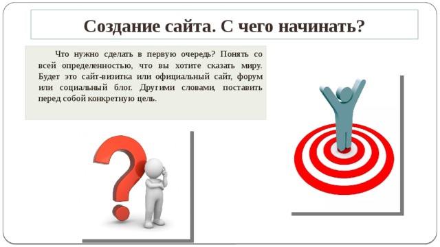 Создание сайта. С чего начинать?   Что нужно сделать в первую очередь? Понять со всей определенностью, что вы хотите сказать миру. Будет это сайт-визитка или официальный сайт, форум или социальный блог. Другими словами, поставить перед собой конкретную цель.