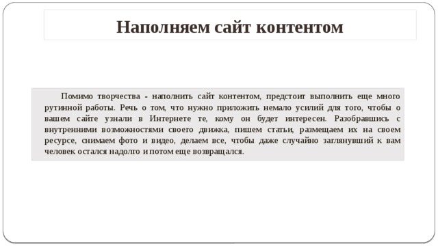 Наполняем сайт контентом   Помимо творчества - наполнить сайт контентом, предстоит выполнить еще много рутинной работы. Речь о том, что нужно приложить немало усилий для того, чтобы о вашем сайте узнали в Интернете те, кому он будет интересен. Разобравшись с внутренними возможностями своего движка, пишем статьи, размещаем их на своем ресурсе, снимаем фото и видео, делаем все, чтобы даже случайно заглянувший к вам человек остался надолго и потом еще возвращался.