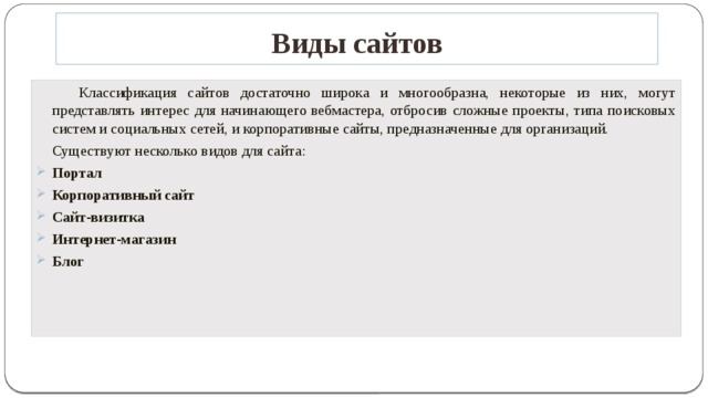 Виды сайтов   Классификация сайтов достаточно широка и многообразна, некоторые из них, могут представлять интерес для начинающего вебмастера, отбросив сложные проекты, типа поисковых систем и социальных сетей, и корпоративные сайты, предназначенные для организаций.  Существуют несколько видов для сайта: