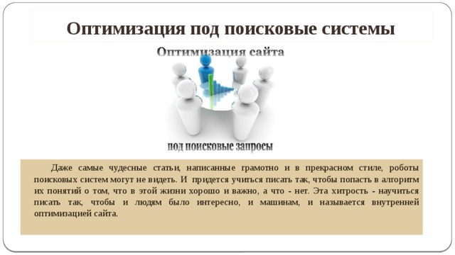 Оптимизация под поисковые системы   Даже самые чудесные статьи, написанные грамотно и в прекрасном стиле, роботы поисковых систем могут не видеть. И придется учиться писать так, чтобы попасть в алгоритм их понятий о том, что в этой жизни хорошо и важно, а что - нет. Эта хитрость - научиться писать так, чтобы и людям было интересно, и машинам, и называется внутренней оптимизацией сайта.