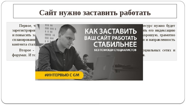 Сайт нужно заставить работать   Первое, что надо сделать, - провести внешнюю оптимизацию. То есть ресурс нужно будет зарегистрировать в различных поисковых системах и каталогах, чтобы ускорить его индексацию и повысить занимаемое им место при поисковых выдачах. То есть провести хорошую, грамотно спланированную рекламную кампанию. Чтобы сайт, определение его тематики и направленность контента стали известны миру.   Второе - ненавязчиво прокричать о нем во всех, доступных для вас социальных сетях и форумах. И только после этого можно вплотную заняться монетизацией трудов.