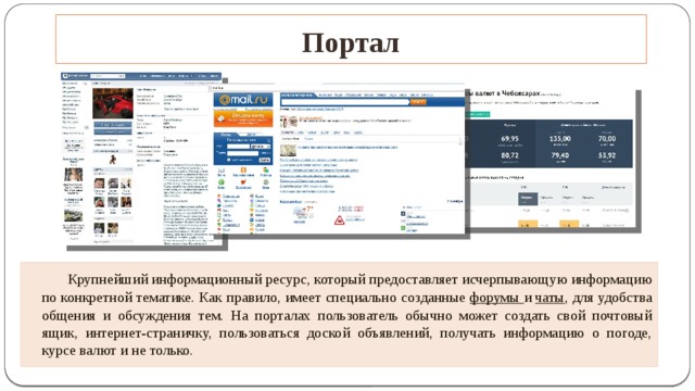 Портал   Крупнейший информационный ресурс, который предоставляет исчерпывающую информацию по конкретной тематике. Как правило, имеет специально созданные  форумы и  чаты , для удобства общения и обсуждения тем. На порталах пользователь обычно может создать свой почтовый ящик, интернет-страничку, пользоваться доской объявлений, получать информацию о погоде, курсе валют и не только.