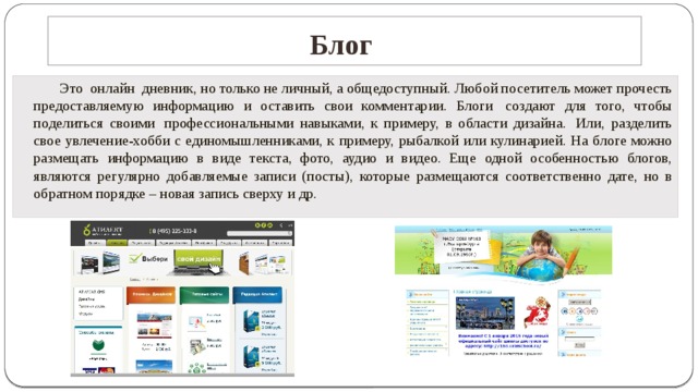 Блог     Это  онлайн  дневник, но только не личный, а общедоступный. Любой посетитель может прочесть предоставляемую информацию и оставить свои комментарии. Блоги  создают для того, чтобы поделиться своими  профессиональными навыками, к примеру, в области дизайна.  Или, разделить свое увлечение-хобби с единомышленниками, к примеру, рыбалкой или кулинарией. На блоге можно размещать информацию в виде текста, фото, аудио и видео. Еще одной особенностью блогов, являются регулярно добавляемые записи (посты), которые размещаются соответственно дате, но в обратном порядке – новая запись сверху и др.